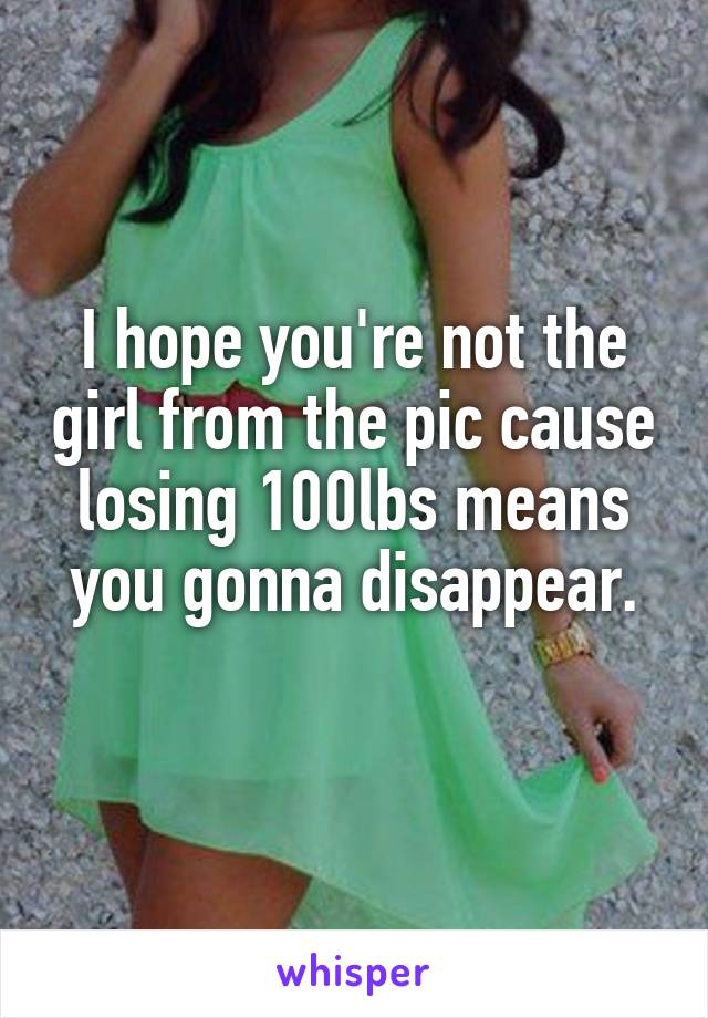 I hope you're not the girl from the pic cause losing 100lbs means you gonna disappear.

