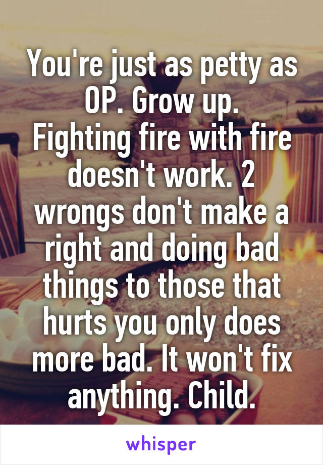 You're just as petty as OP. Grow up.
Fighting fire with fire doesn't work. 2 wrongs don't make a right and doing bad things to those that hurts you only does more bad. It won't fix anything. Child.