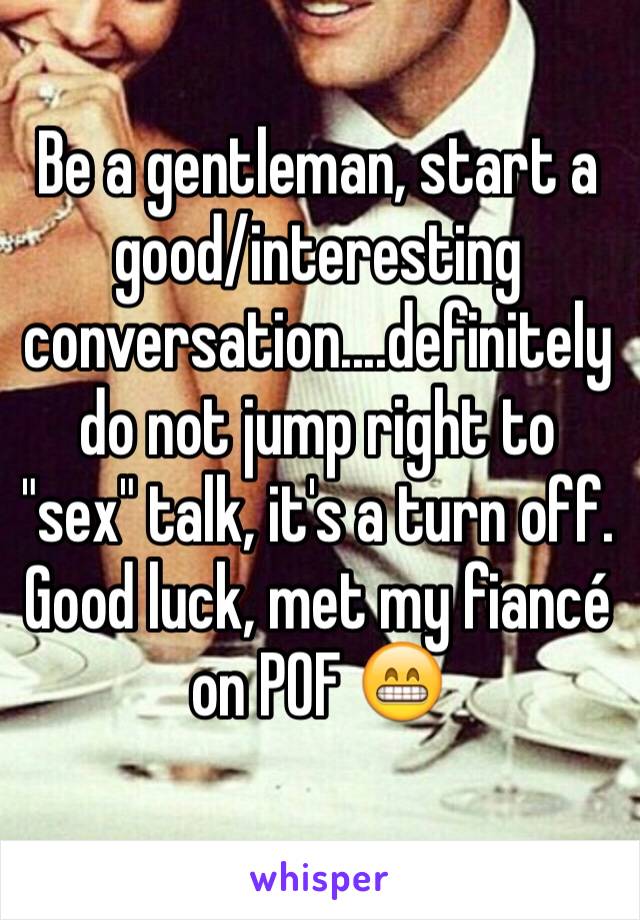 Be a gentleman, start a good/interesting conversation....definitely do not jump right to "sex" talk, it's a turn off.
Good luck, met my fiancé on POF 😁