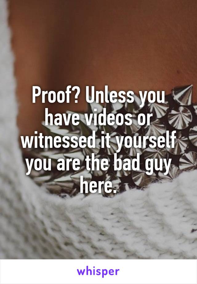 Proof? Unless you have videos or witnessed it yourself you are the bad guy here.