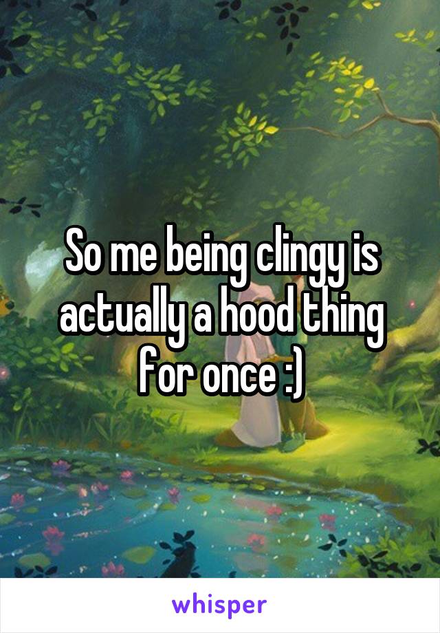 So me being clingy is actually a hood thing for once :)