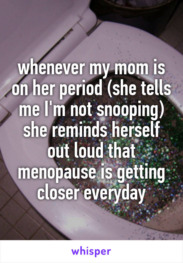 whenever my mom is on her period (she tells me I'm not snooping) she reminds herself out loud that menopause is getting closer everyday