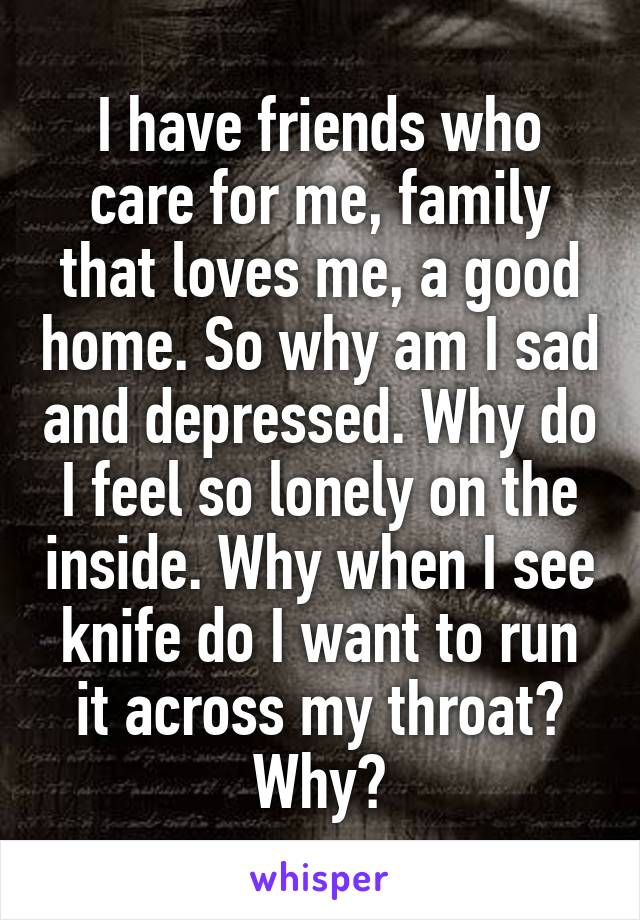I have friends who care for me, family that loves me, a good home. So why am I sad and depressed. Why do I feel so lonely on the inside. Why when I see knife do I want to run it across my throat? Why?
