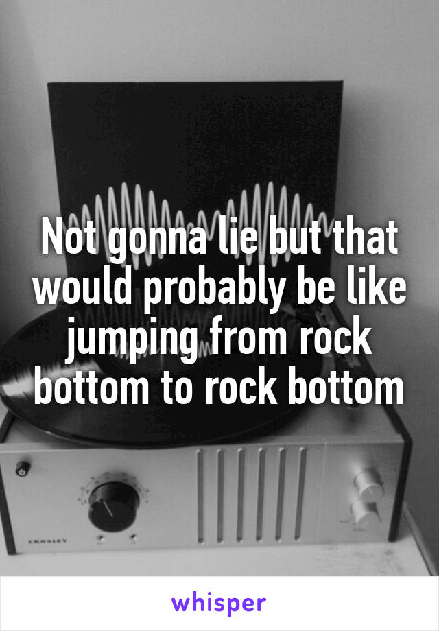 Not gonna lie but that would probably be like jumping from rock bottom to rock bottom