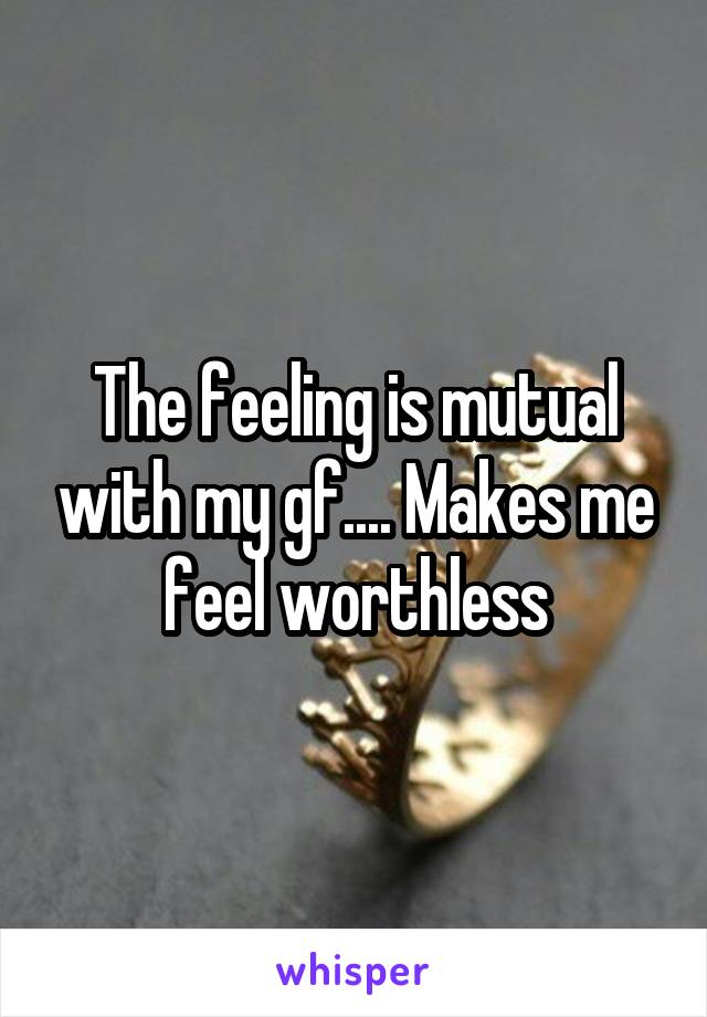 The feeling is mutual with my gf.... Makes me feel worthless