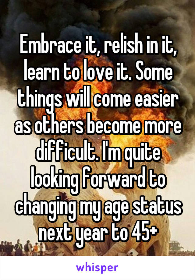 Embrace it, relish in it, learn to love it. Some things will come easier as others become more difficult. I'm quite looking forward to changing my age status next year to 45+