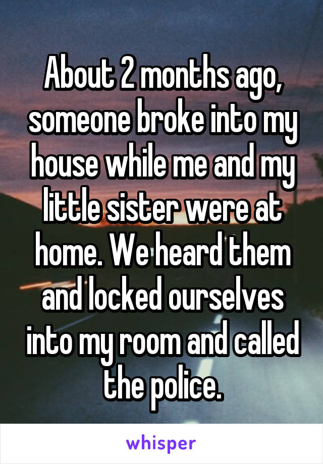 About 2 months ago, someone broke into my house while me and my little sister were at home. We heard them and locked ourselves into my room and called the police.