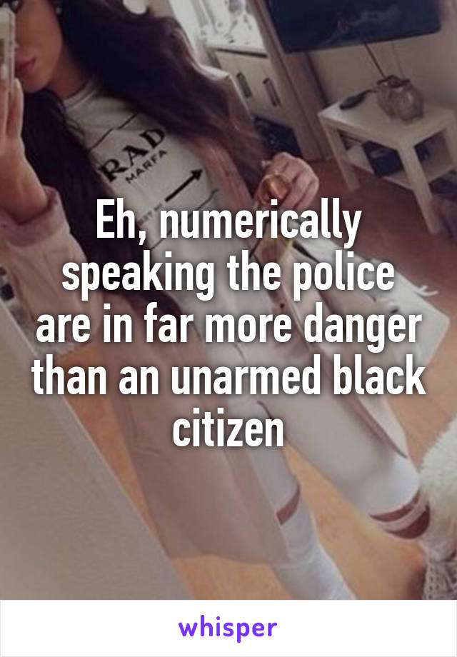 Eh, numerically speaking the police are in far more danger than an unarmed black citizen