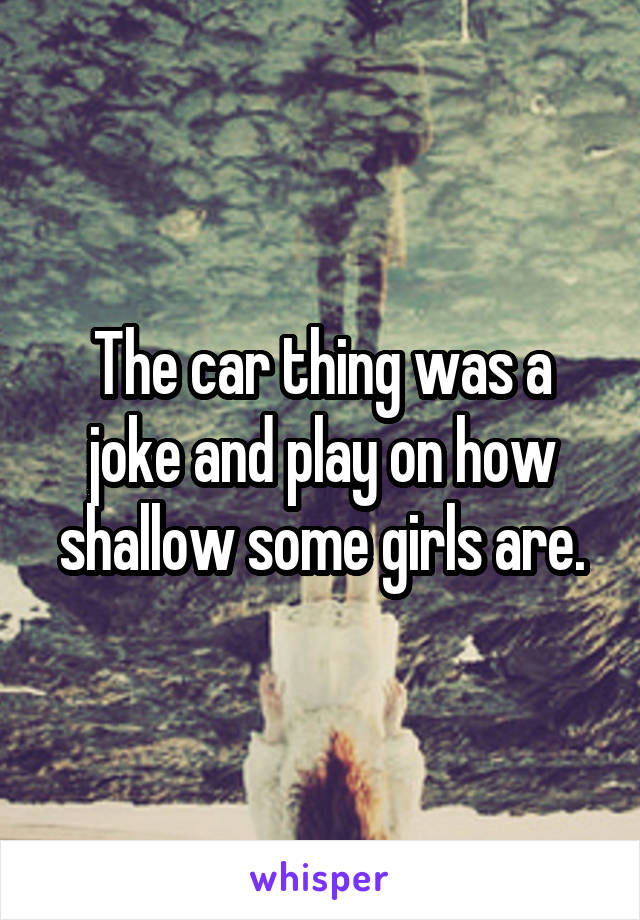 The car thing was a joke and play on how shallow some girls are.