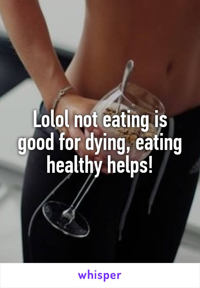 Lolol not eating is good for dying, eating healthy helps!