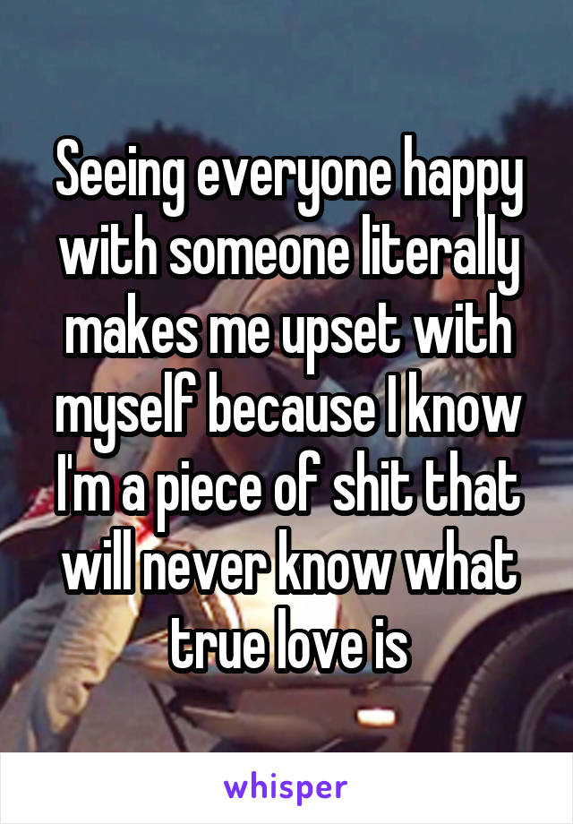 Seeing everyone happy with someone literally makes me upset with myself because I know I'm a piece of shit that will never know what true love is