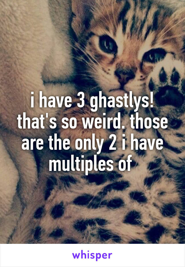 i have 3 ghastlys! that's so weird. those are the only 2 i have multiples of 