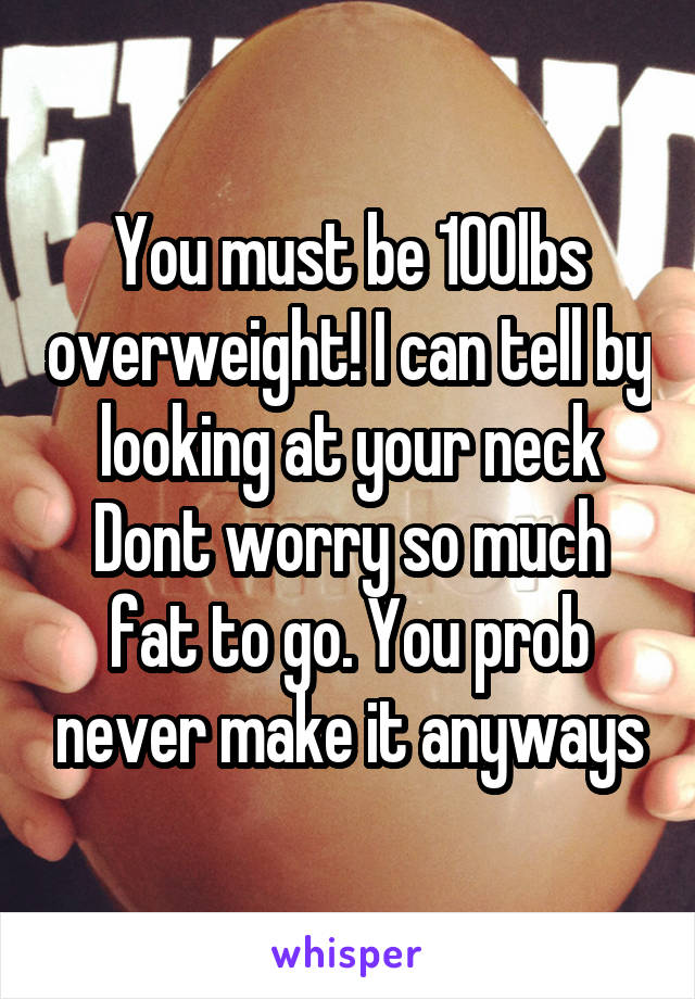 You must be 100lbs overweight! I can tell by looking at your neck
Dont worry so much fat to go. You prob never make it anyways