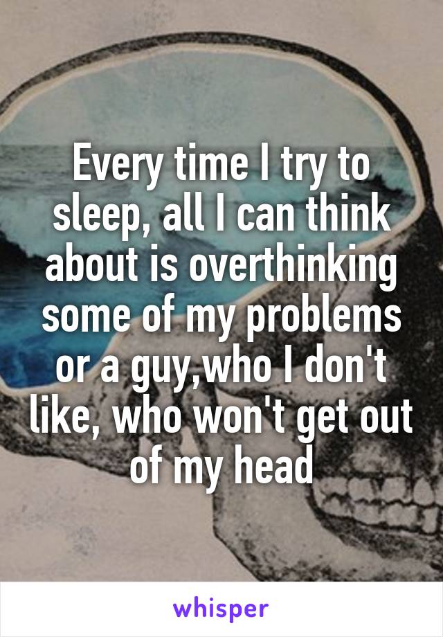Every time I try to sleep, all I can think about is overthinking some of my problems or a guy,who I don't like, who won't get out of my head