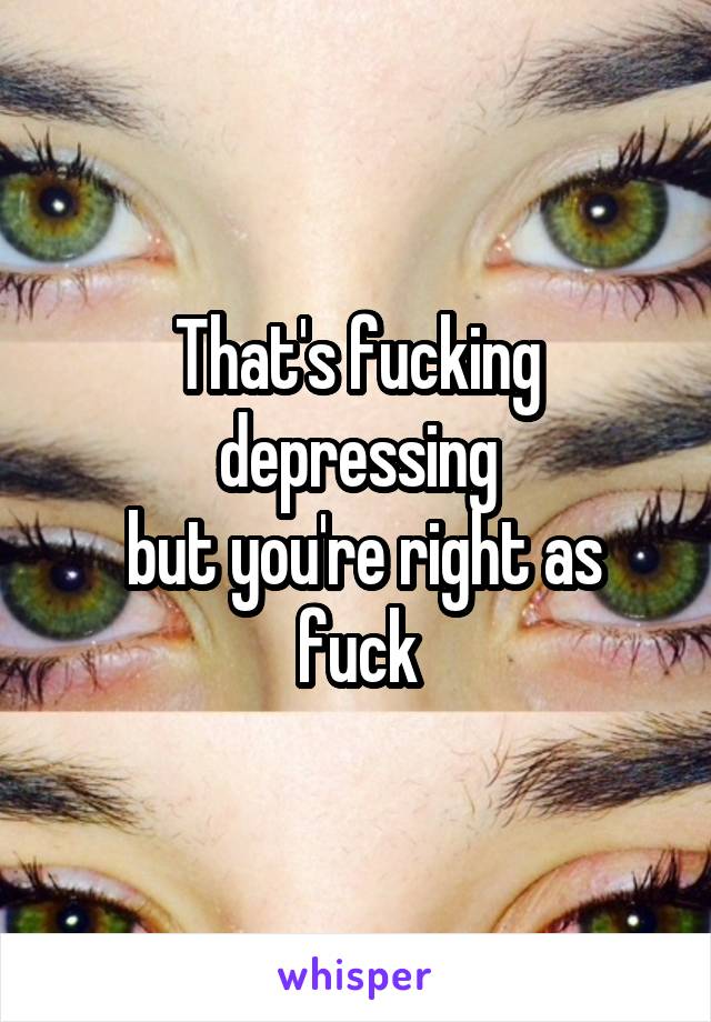 That's fucking depressing
 but you're right as fuck