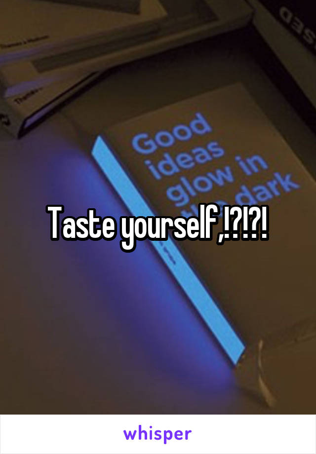 Taste yourself,!?!?! 