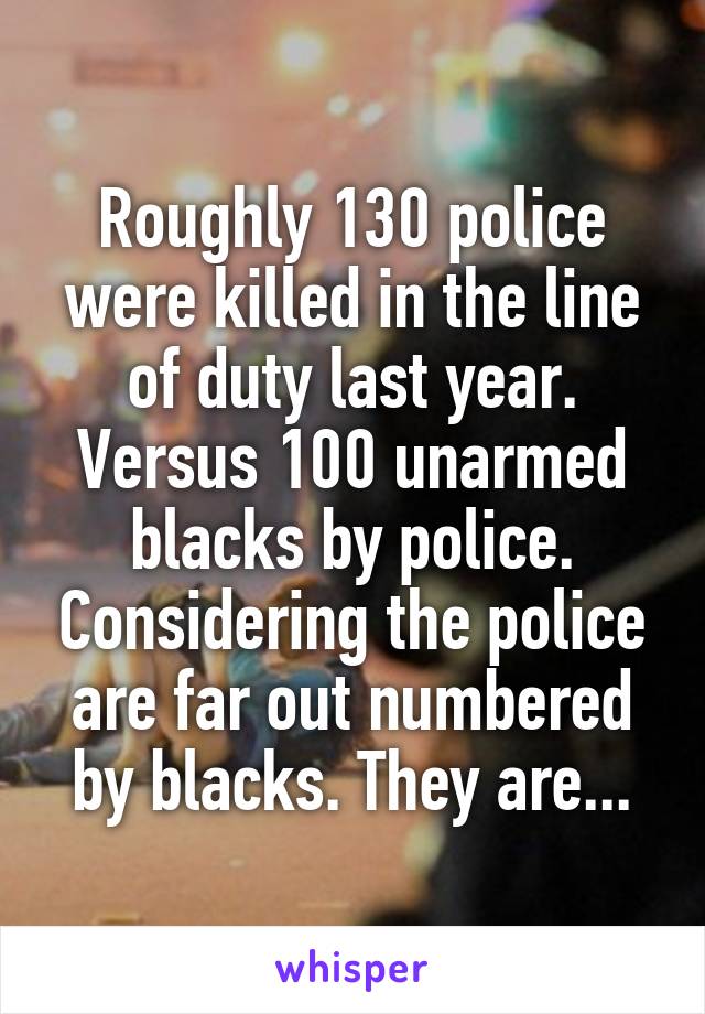 Roughly 130 police were killed in the line of duty last year. Versus 100 unarmed blacks by police. Considering the police are far out numbered by blacks. They are...