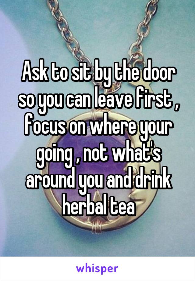 Ask to sit by the door so you can leave first , focus on where your going , not what's around you and drink herbal tea