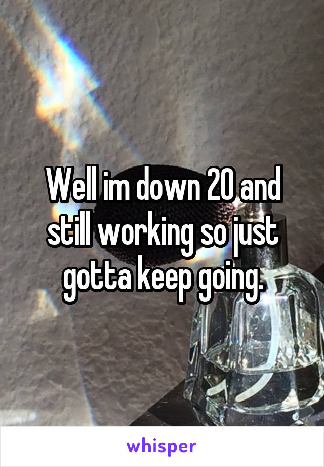 Well im down 20 and still working so just gotta keep going.