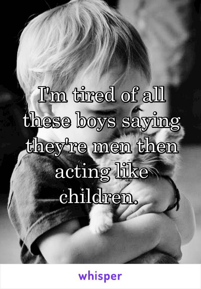 I'm tired of all these boys saying they're men then acting like children. 