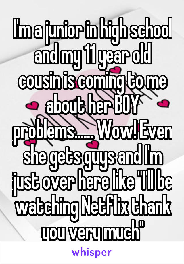 I'm a junior in high school and my 11 year old cousin is coming to me about her BOY problems...... Wow! Even she gets guys and I'm just over here like "I'll be watching Netflix thank you very much"