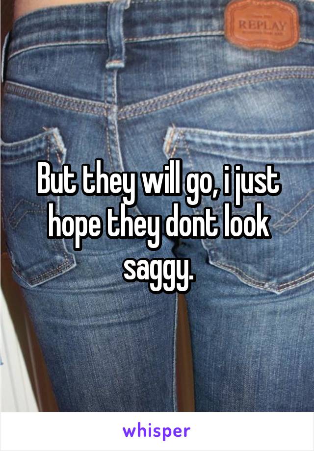 But they will go, i just hope they dont look saggy.