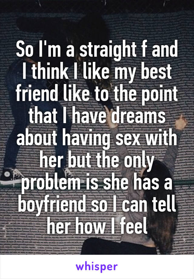 So I'm a straight f and I think I like my best friend like to the point that I have dreams about having sex with her but the only problem is she has a boyfriend so I can tell her how I feel