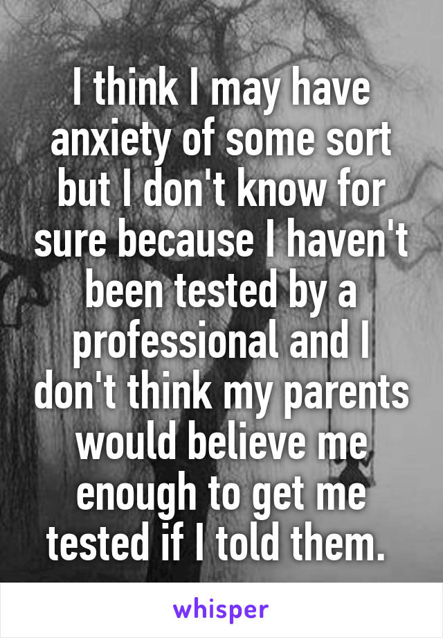 I think I may have anxiety of some sort but I don't know for sure because I haven't been tested by a professional and I don't think my parents would believe me enough to get me tested if I told them. 