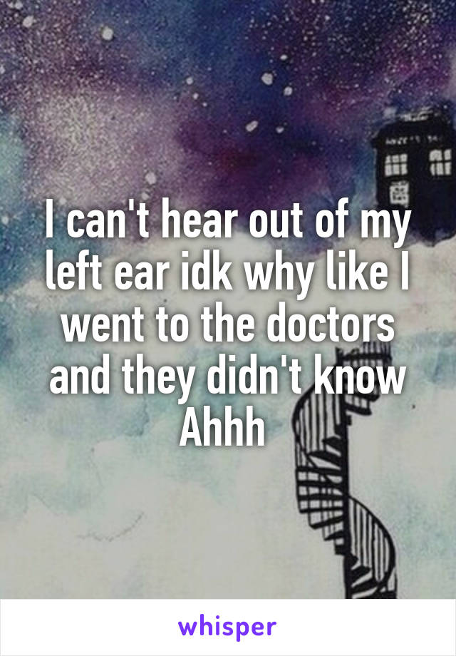 I can't hear out of my left ear idk why like I went to the doctors and they didn't know Ahhh 