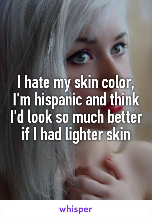 I hate my skin color, I'm hispanic and think I'd look so much better if I had lighter skin