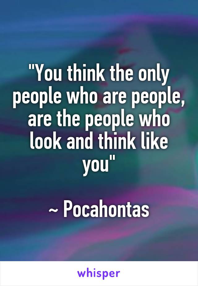 "You think the only people who are people, are the people who look and think like you"

~ Pocahontas