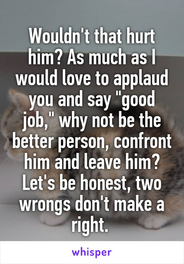 Wouldn't that hurt him? As much as I would love to applaud you and say "good job," why not be the better person, confront him and leave him? Let's be honest, two wrongs don't make a right. 