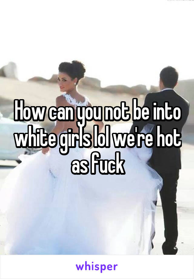 How can you not be into white girls lol we're hot as fuck