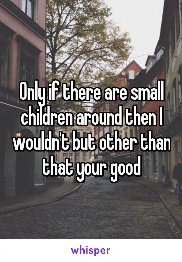 Only if there are small children around then I wouldn't but other than that your good
