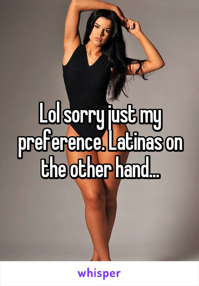 Lol sorry just my preference. Latinas on the other hand...