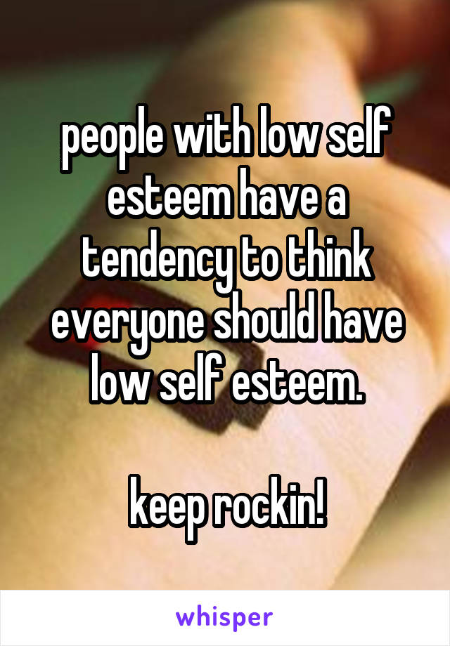 people with low self esteem have a tendency to think everyone should have low self esteem.

keep rockin!