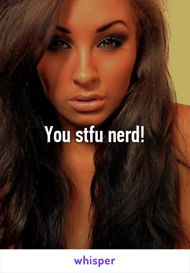 You stfu nerd!