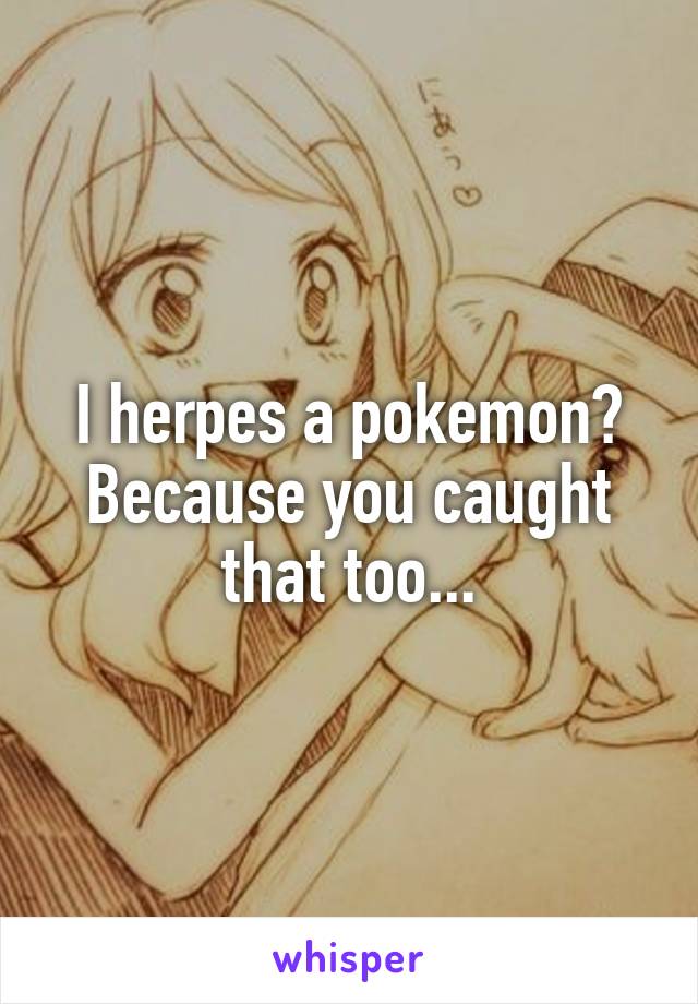 I herpes a pokemon? Because you caught that too...