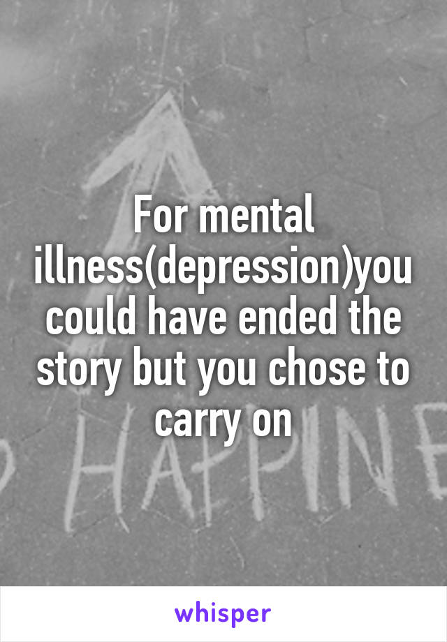 For mental illness(depression)you could have ended the story but you chose to carry on
