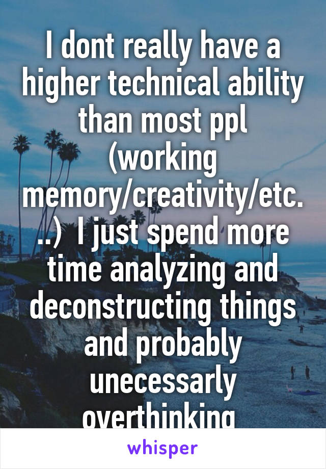 I dont really have a higher technical ability than most ppl (working memory/creativity/etc...)  I just spend more time analyzing and deconstructing things and probably unecessarly overthinking 