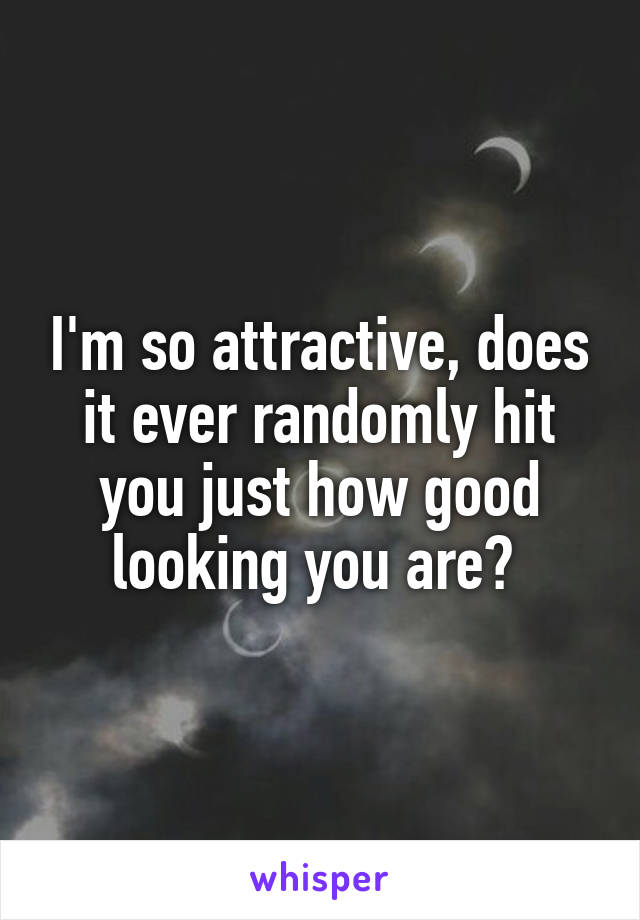 I'm so attractive, does it ever randomly hit you just how good looking you are? 