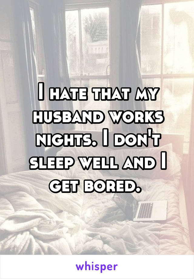 I hate that my husband works nights. I don't sleep well and I get bored. 