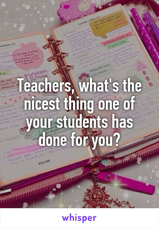 Teachers, what's the nicest thing one of your students has done for you?