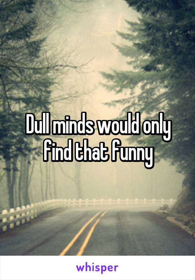 Dull minds would only find that funny