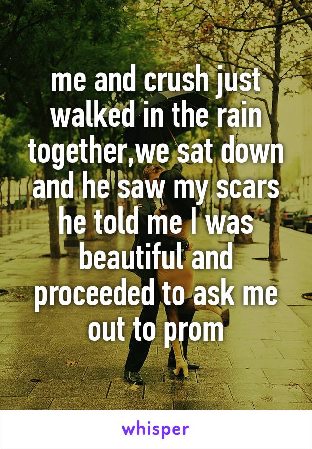 me and crush just walked in the rain together,we sat down and he saw my scars he told me I was beautiful and proceeded to ask me out to prom
