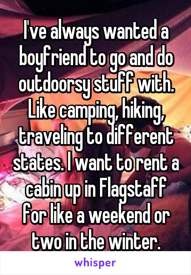 I've always wanted a boyfriend to go and do outdoorsy stuff with. Like camping, hiking, traveling to different states. I want to rent a cabin up in Flagstaff for like a weekend or two in the winter.