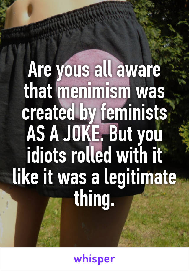 Are yous all aware that menimism was created by feminists AS A JOKE. But you idiots rolled with it like it was a legitimate thing.