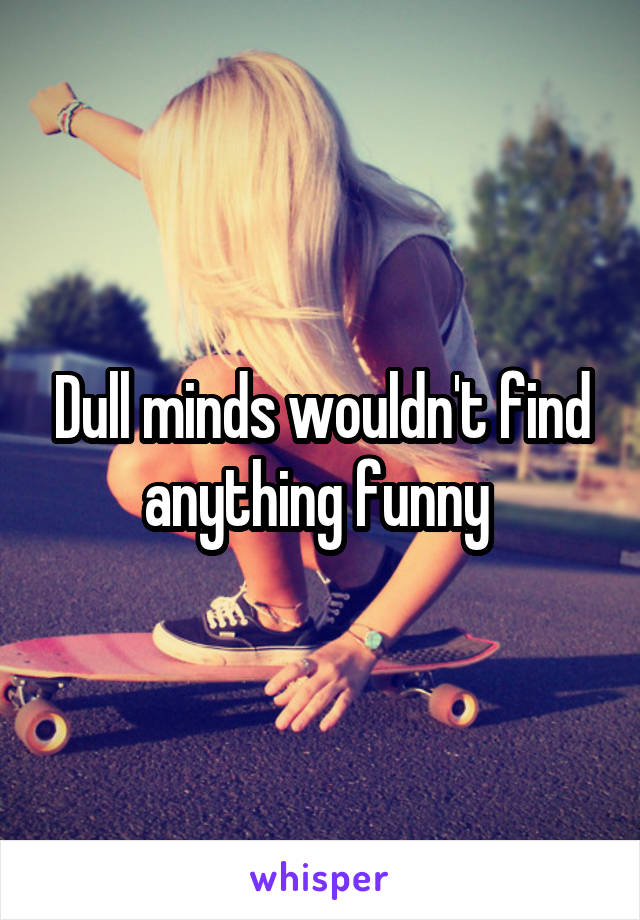 Dull minds wouldn't find anything funny 