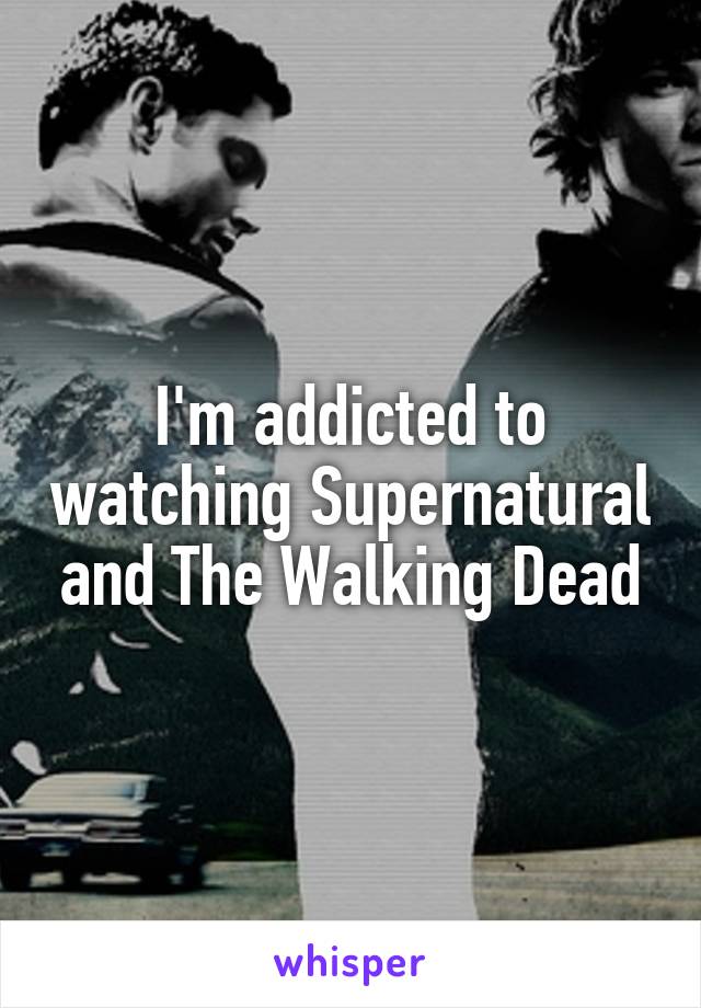 I'm addicted to watching Supernatural and The Walking Dead