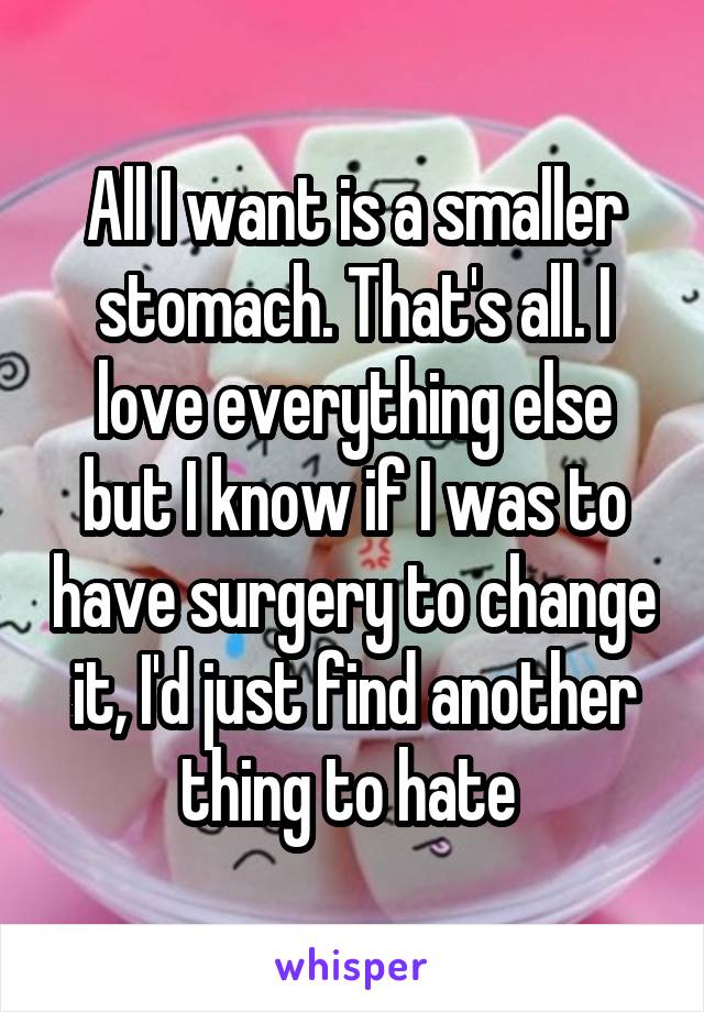All I want is a smaller stomach. That's all. I love everything else but I know if I was to have surgery to change it, I'd just find another thing to hate 
